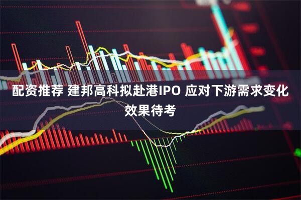 配资推荐 建邦高科拟赴港IPO 应对下游需求变化效果待考