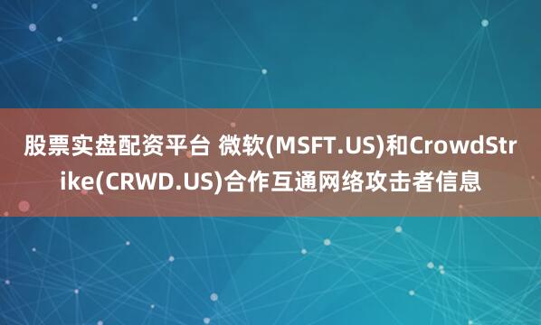 股票实盘配资平台 微软(MSFT.US)和CrowdStrike(CRWD.US)合作互通网络攻击者信息