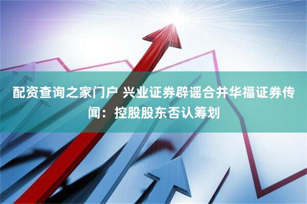 配资查询之家门户 兴业证券辟谣合并华福证券传闻：控股股东否认筹划