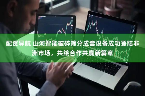 配资导航 山河智能破碎筛分成套设备成功登陆非洲市场，共绘合作共赢新篇章