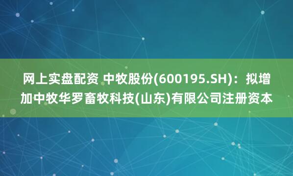 网上实盘配资 中牧股份(600195.SH)：拟增加中牧华罗畜牧科技(山东)有限公司注册资本