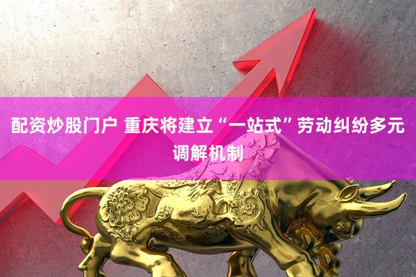 配资炒股门户 重庆将建立“一站式”劳动纠纷多元调解机制