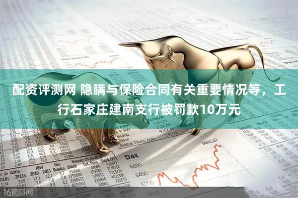 配资评测网 隐瞒与保险合同有关重要情况等，工行石家庄建南支行被罚款10万元