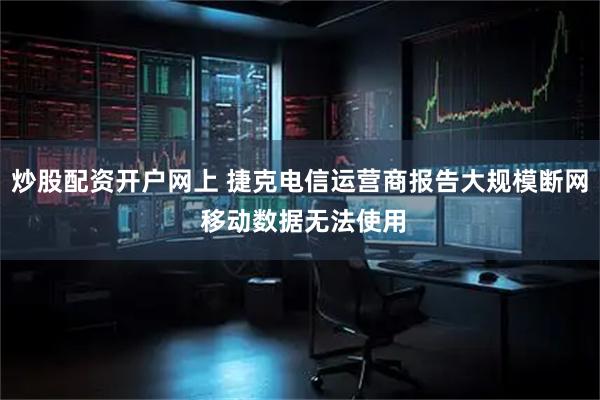 炒股配资开户网上 捷克电信运营商报告大规模断网 移动数据无法使用