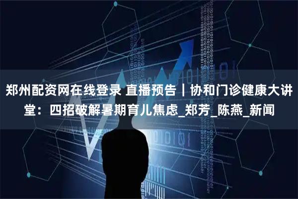 郑州配资网在线登录 直播预告｜协和门诊健康大讲堂：四招破解暑期育儿焦虑_郑芳_陈燕_新闻