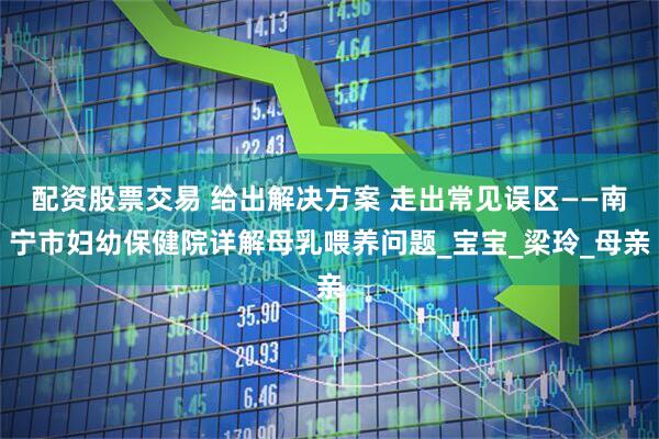 配资股票交易 给出解决方案 走出常见误区——南宁市妇幼保健院详解母乳喂养问题_宝宝_梁玲_母亲