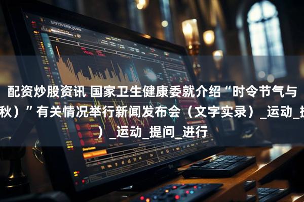 配资炒股资讯 国家卫生健康委就介绍“时令节气与健康（立秋）”有关情况举行新闻发布会（文字实录）_运动_提问_进行