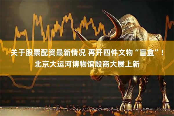 关于股票配资最新情况 再开四件文物“盲盒”！北京大运河博物馆殷商大展上新