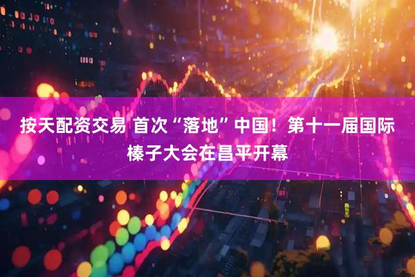 按天配资交易 首次“落地”中国！第十一届国际榛子大会在昌平开幕