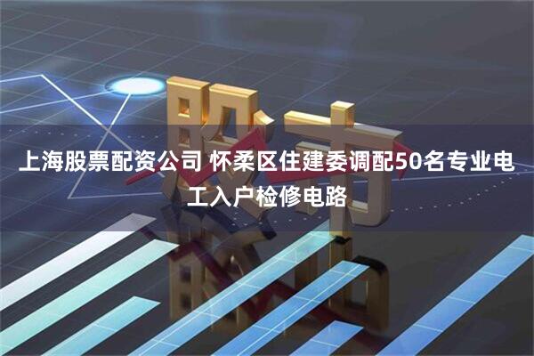 上海股票配资公司 怀柔区住建委调配50名专业电工入户检修电路