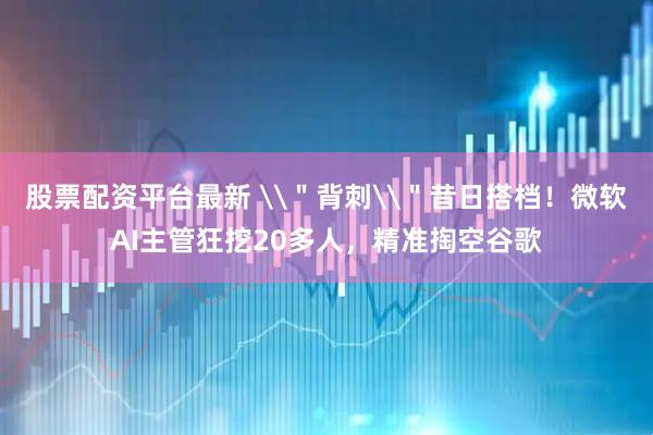 股票配资平台最新 \＂背刺\＂昔日搭档！微软AI主管狂挖20多人，精准掏空谷歌