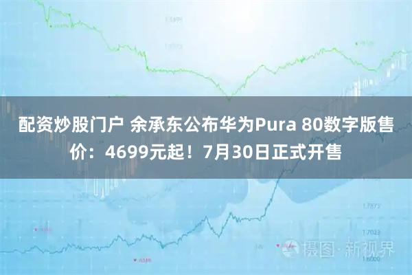 配资炒股门户 余承东公布华为Pura 80数字版售价：4699元起！7月30日正式开售