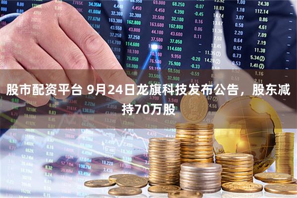 股市配资平台 9月24日龙旗科技发布公告，股东减持70万股