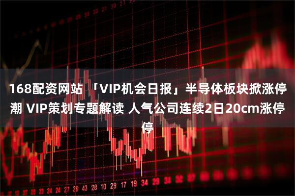 168配资网站 「VIP机会日报」半导体板块掀涨停潮 VIP策划专题解读 人气公司连续2日20cm涨停