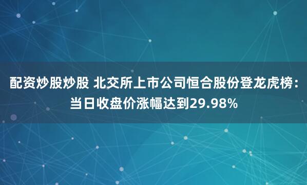 配资炒股炒股 北交所上市公司恒合股份登龙虎榜：当日收盘价涨幅达到29.98%